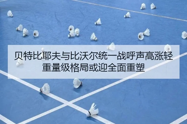 贝特比耶夫与比沃尔统一战呼声高涨轻重量级格局或迎全面重塑