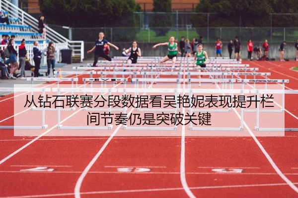 从钻石联赛分段数据看吴艳妮表现提升栏间节奏仍是突破关键