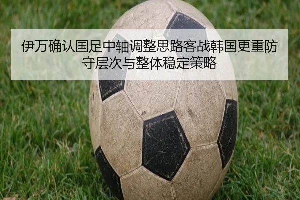 伊万确认国足中轴调整思路客战韩国更重防守层次与整体稳定策略