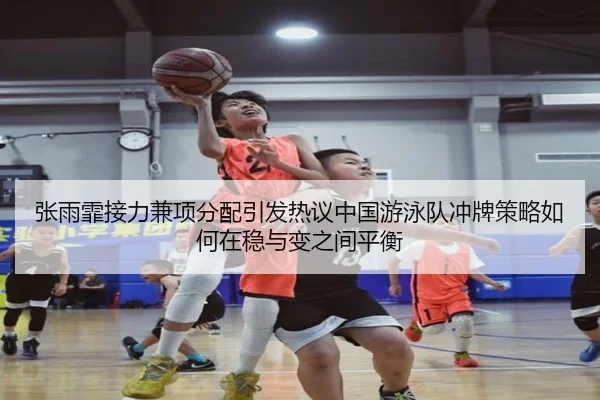 张雨霏接力兼项分配引发热议中国游泳队冲牌策略如何在稳与变之间平衡