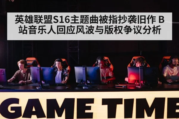 英雄联盟S16主题曲被指抄袭旧作 B站音乐人回应风波与版权争议分析