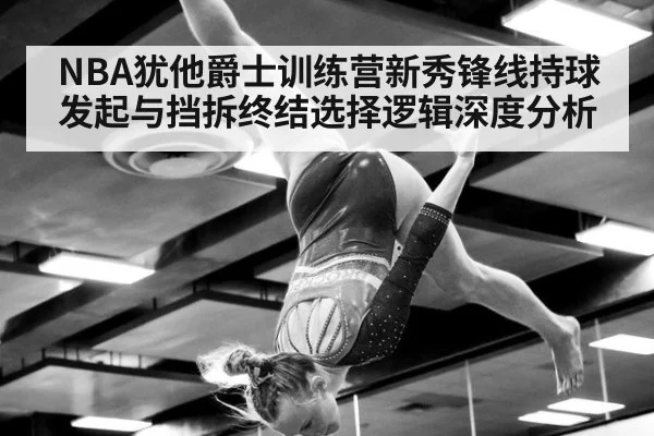 NBA犹他爵士训练营新秀锋线持球发起与挡拆终结选择逻辑深度分析
