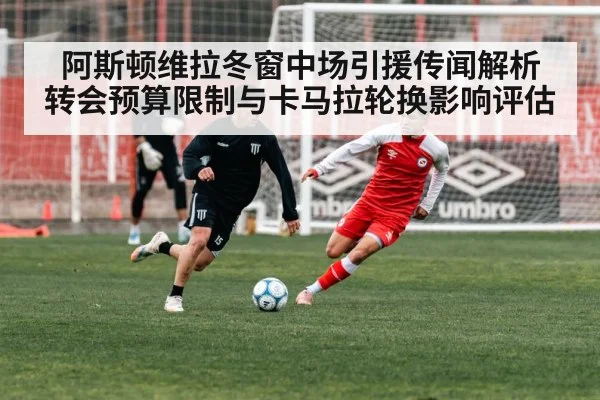 阿斯顿维拉冬窗中场引援传闻解析 转会预算限制与卡马拉轮换影响评估