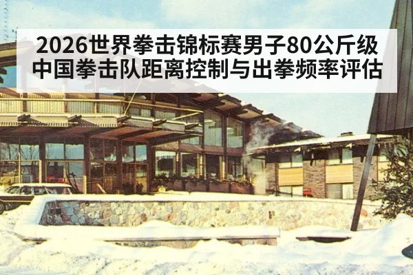 2026世界拳击锦标赛男子80公斤级 中国拳击队距离控制与出拳频率评估