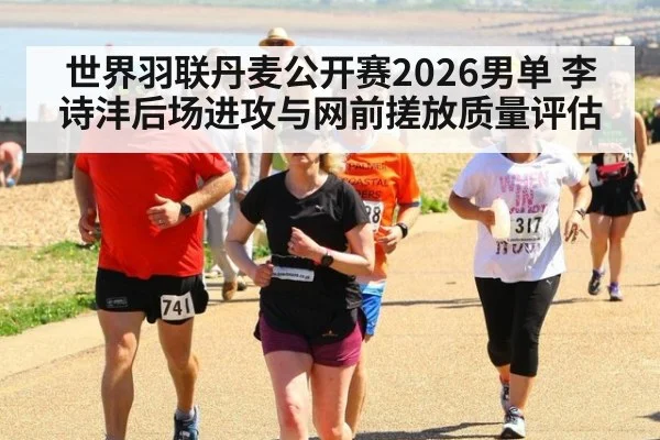 世界羽联丹麦公开赛2026男单 李诗沣后场进攻与网前搓放质量评估